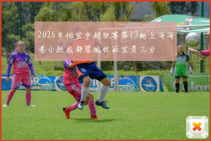 2026年怡宝中超联赛第13轮上海海港小胜成都蓉城收获宝贵三分
