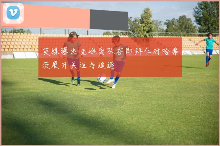 英媒曝杰克逊离队在即拜仁对哈弗茨展开关注与追逐