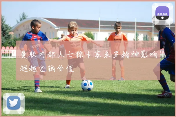 曼联内部人士称卡塞米罗精神影响超越金钱价值