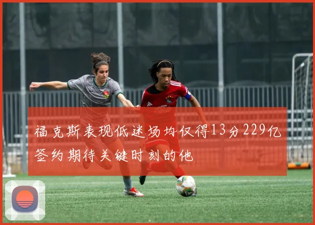 福克斯表现低迷场均仅得13分229亿签约期待关键时刻的他