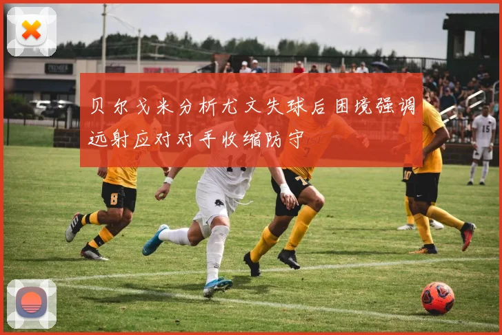 贝尔戈米分析尤文失球后困境强调远射应对对手收缩防守