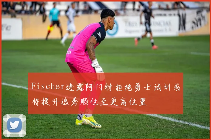Fischer透露阿门特拒绝勇士试训或将提升选秀顺位至更高位置