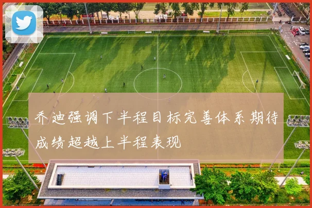 乔迪强调下半程目标完善体系期待成绩超越上半程表现