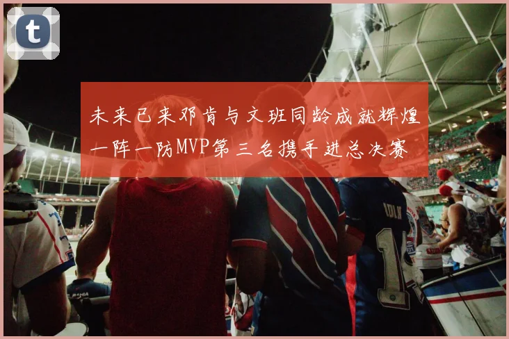 未来已来邓肯与文班同龄成就辉煌一阵一防MVP第三名携手进总决赛