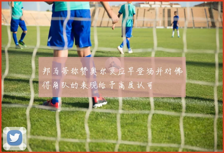 邦马蒂称赞奥尔莫应早登场并对佛得角队的表现给予高度认可