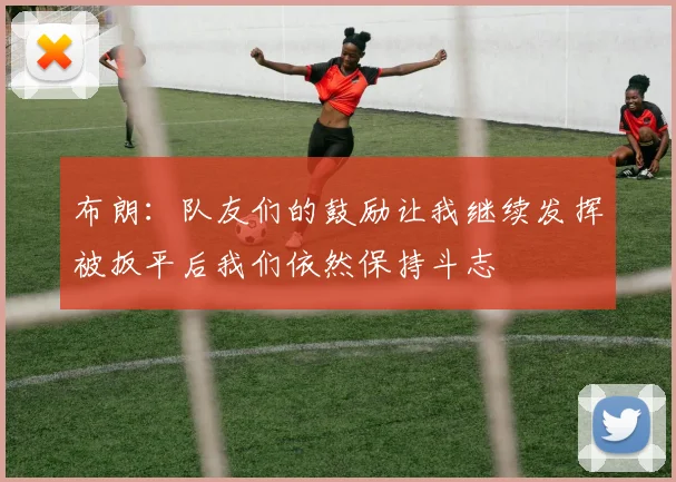 布朗：队友们的鼓励让我继续发挥被扳平后我们依然保持斗志