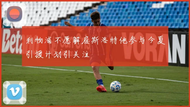 利物浦不愿解雇斯洛特他参与今夏引援计划引关注