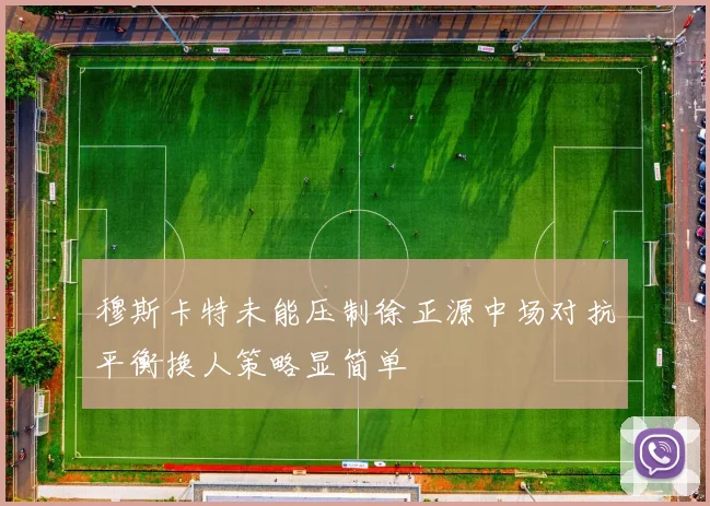 穆斯卡特未能压制徐正源中场对抗平衡换人策略显简单