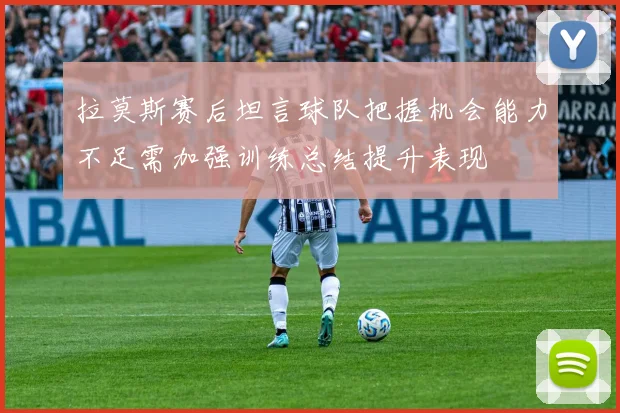 拉莫斯赛后坦言球队把握机会能力不足需加强训练总结提升表现
