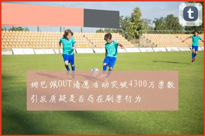 姆巴佩OUT请愿活动突破4300万票数引发质疑是否存在刷票行为
