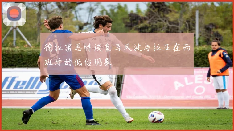 德拉富恩特谈皇马风波与拉亚在西班牙的低估现象