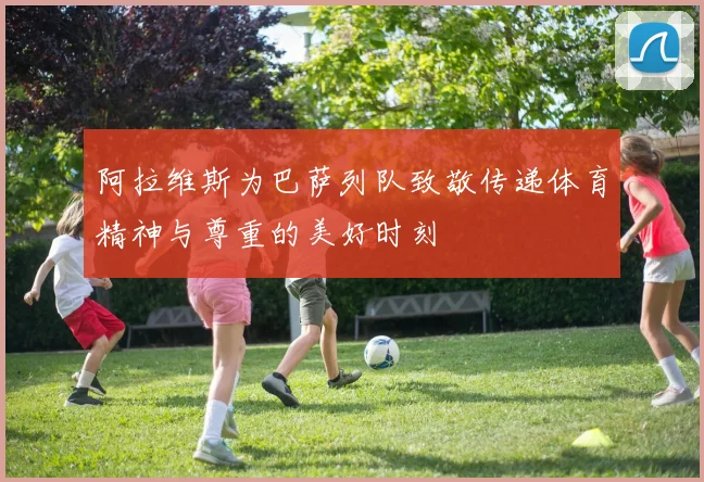 阿拉维斯为巴萨列队致敬传递体育精神与尊重的美好时刻